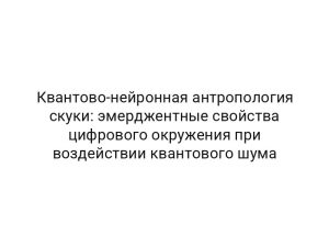 Квантово-нейронная антропология скуки: эмерджентные свойства цифрового окружения при воздействии квантового шума