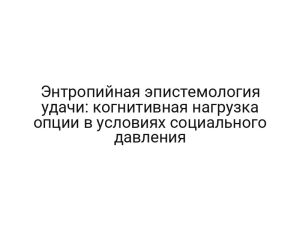 Энтропийная эпистемология удачи: когнитивная нагрузка опции в условиях социального давления